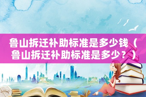 魯山拆遷補助標準是多少錢（魯山拆遷補助標準是多少？）