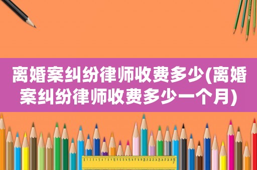 離婚案糾紛律師收費多少(離婚案糾紛律師收費多少一個月)