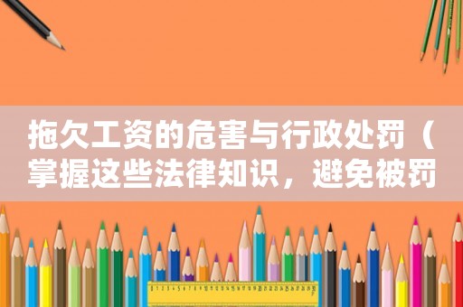 拖欠工資的危害與行政處罰（掌握這些法律知識(shí)，避免被罰款拘留甚至刑事責(zé)任）