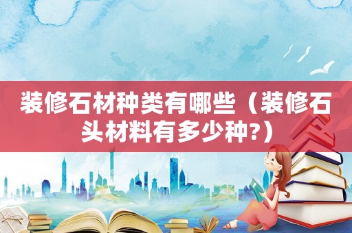 裝修石材種類有哪些（裝修石頭材料有多少種?）