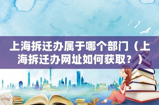 上海拆遷辦屬于哪個部門（上海拆遷辦網址如何獲取？）