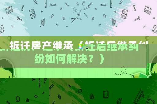 拆遷房產繼承（拆遷后繼承糾紛如何解決？）