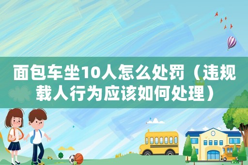 面包車坐10人怎么處罰（違規(guī)載人行為應(yīng)該如何處理）