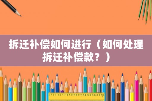 拆遷補償如何進行（如何處理拆遷補償款？）