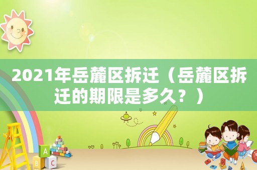 2021年岳麓區拆遷（岳麓區拆遷的期限是多久？）