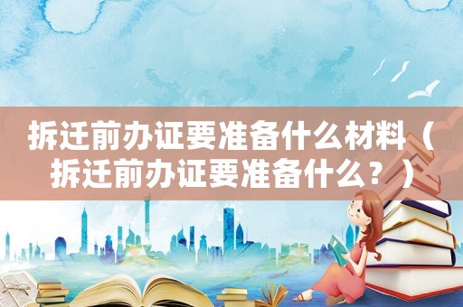 拆遷前辦證要準備什么材料（拆遷前辦證要準備什么？）