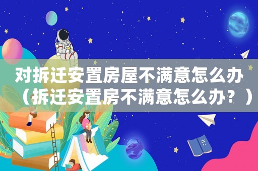 對拆遷安置房屋不滿意怎么辦（拆遷安置房不滿意怎么辦？）
