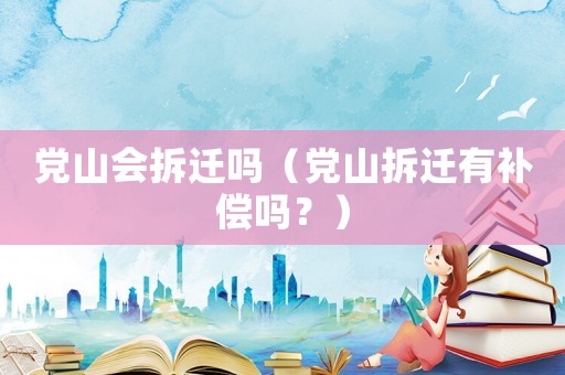 黨山會拆遷嗎（黨山拆遷有補償嗎？）