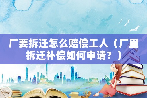 廠要拆遷怎么賠償工人（廠里拆遷補償如何申請？）