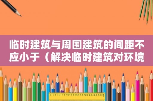 臨時建筑與周圍建筑的間距不應(yīng)小于（解決臨時建筑對環(huán)境的影響）