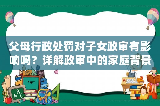 父母行政處罰對子女政審有影響嗎？詳解政審中的家庭背景調查