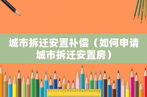 城市拆遷安置補償（如何申請城市拆遷安置房）