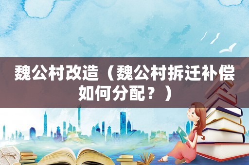 魏公村改造（魏公村拆遷補償如何分配？）
