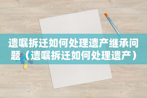 遺囑拆遷如何處理遺產(chǎn)繼承問題（遺囑拆遷如何處理遺產(chǎn)）