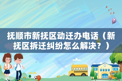 撫順市新撫區動遷辦電話（新撫區拆遷糾紛怎么解決？）