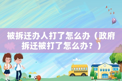 被拆遷辦人打了怎么辦（政府拆遷被打了怎么辦？）