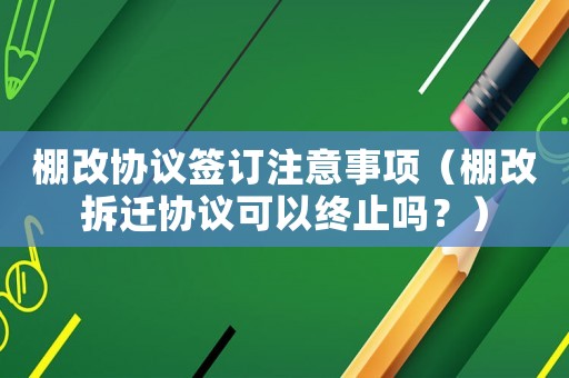 棚改協議簽訂注意事項（棚改拆遷協議可以終止嗎？）