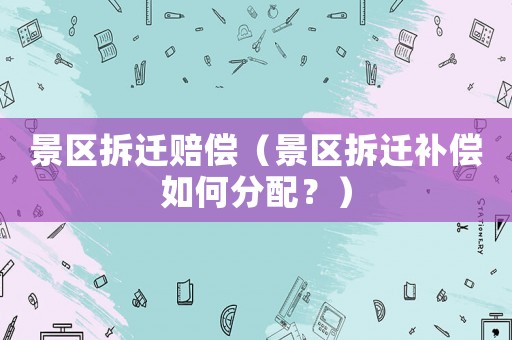 景區拆遷賠償（景區拆遷補償如何分配？）