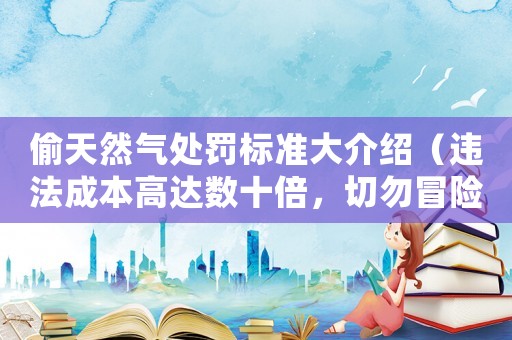 偷天然氣處罰標準大介紹（違法成本高達數十倍，切勿冒險嘗試）