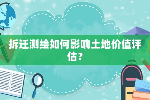 拆遷測繪如何影響土地價值評估？