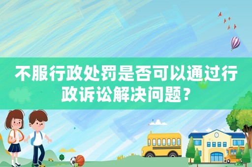 不服行政處罰是否可以通過行政訴訟解決問題？