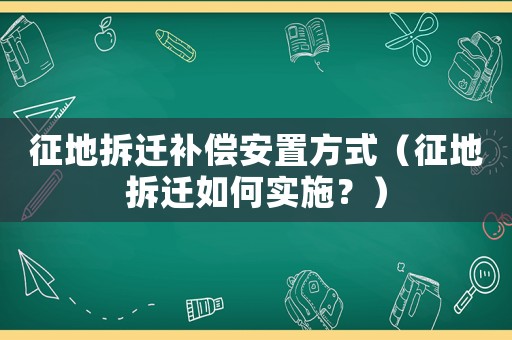 征地拆遷補(bǔ)償安置方式（征地拆遷如何實(shí)施？）