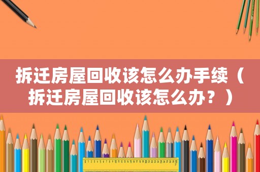 拆遷房屋回收該怎么辦手續（拆遷房屋回收該怎么辦？）