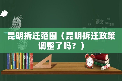 昆明拆遷范圍（昆明拆遷政策調(diào)整了嗎？）