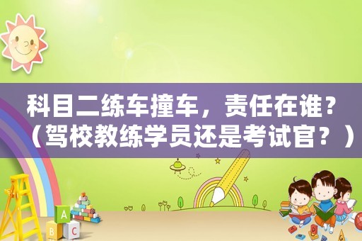 科目二練車撞車，責任在誰？（駕校教練學員還是考試官？）