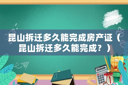昆山拆遷多久能完成房產證（昆山拆遷多久能完成？）