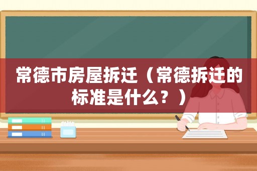 常德市房屋拆遷（常德拆遷的標(biāo)準(zhǔn)是什么？）