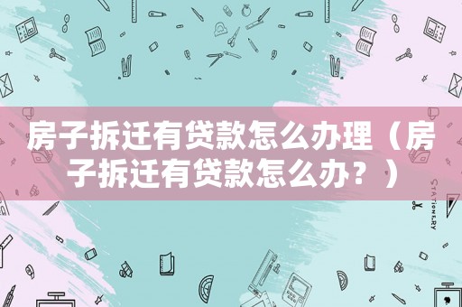 房子拆遷有貸款怎么辦理（房子拆遷有貸款怎么辦？）