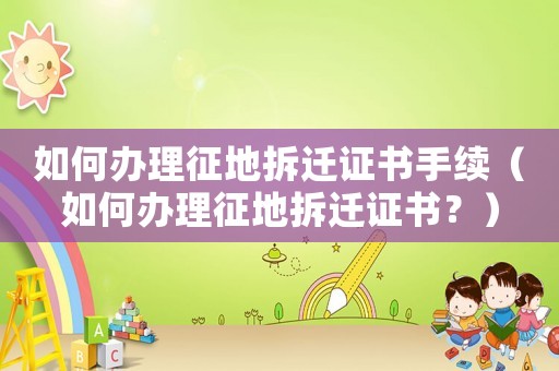 如何辦理征地拆遷證書手續(xù)（如何辦理征地拆遷證書？）