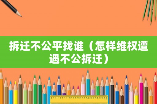 拆遷不公平找誰（怎樣維權遭遇不公拆遷）