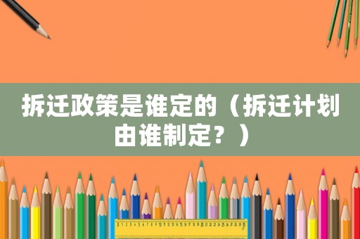拆遷政策是誰定的（拆遷計劃由誰制定？）