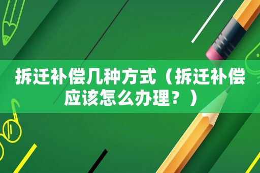 拆遷補償幾種方式（拆遷補償應該怎么辦理？）