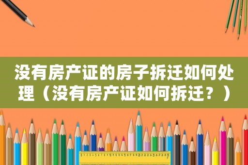 沒有房產證的房子拆遷如何處理（沒有房產證如何拆遷？）