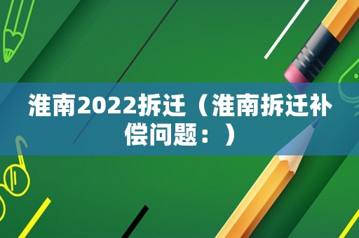淮南2022拆遷（淮南拆遷補償問題：）
