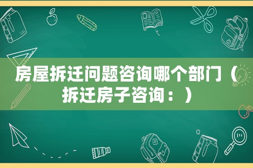 房屋拆遷問題咨詢哪個部門（拆遷房子咨詢：）