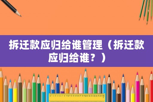 拆遷款應歸給誰管理（拆遷款應歸給誰？）