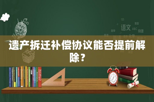 遺產拆遷補償協議能否提前解除？