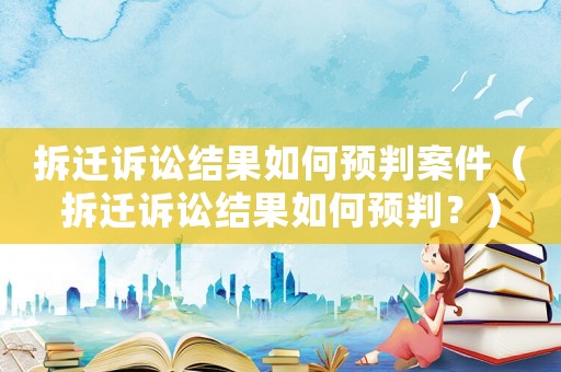 拆遷訴訟結果如何預判案件（拆遷訴訟結果如何預判？）
