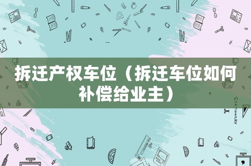 拆遷產權車位（拆遷車位如何補償給業主）