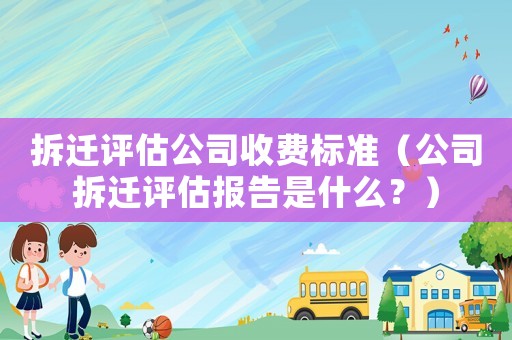 拆遷評(píng)估公司收費(fèi)標(biāo)準(zhǔn)（公司拆遷評(píng)估報(bào)告是什么？）
