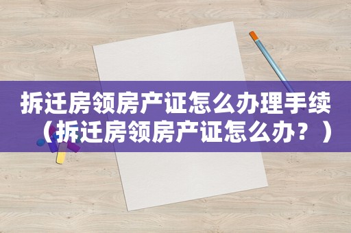 拆遷房領房產證怎么辦理手續（拆遷房領房產證怎么辦？）