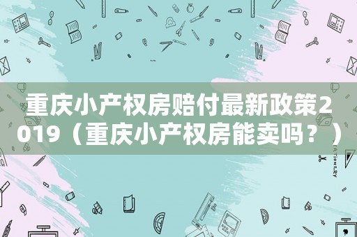 重慶小產權房賠付最新政策2019（重慶小產權房能賣嗎？）