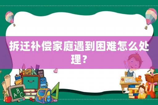 拆遷補償家庭遇到困難怎么處理？