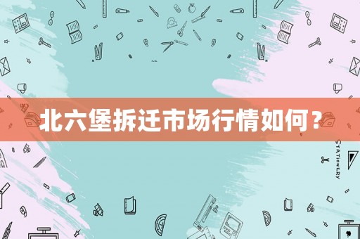 北六堡拆遷市場(chǎng)行情如何？