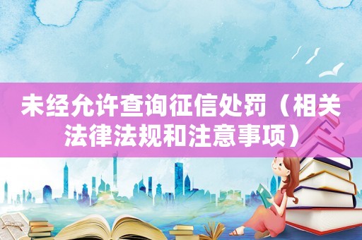 未經允許查詢征信處罰（相關法律法規和注意事項）