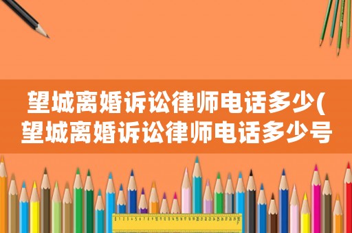 望城離婚訴訟律師電話多少(望城離婚訴訟律師電話多少號碼)